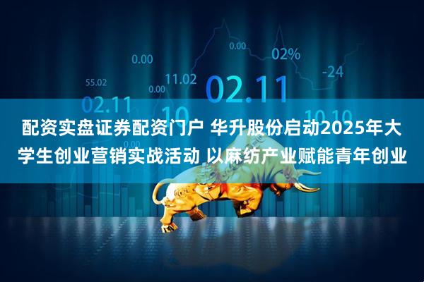 配资实盘证券配资门户 华升股份启动2025年大学生创业营销实战活动 以麻纺产业赋能青年创业
