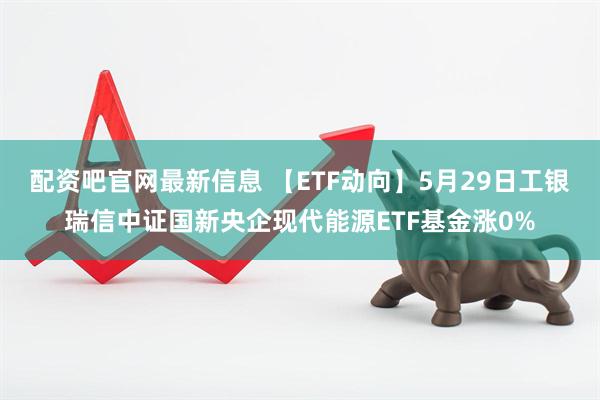 配资吧官网最新信息 【ETF动向】5月29日工银瑞信中证国新央企现代能源ETF基金涨0%
