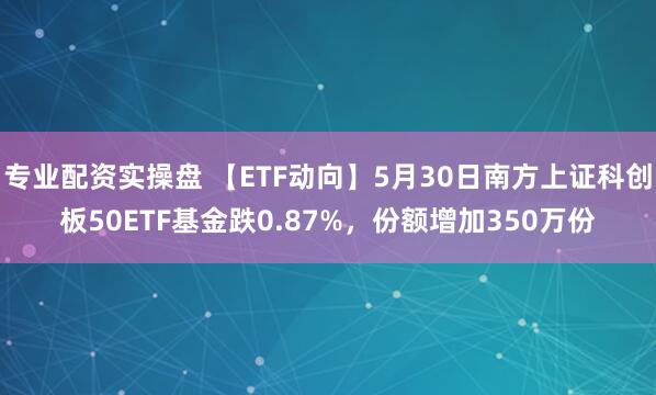 专业配资实操盘 【ETF动向】5月30日南方上证科创板50ETF基金跌0.87%，份额增加350万份
