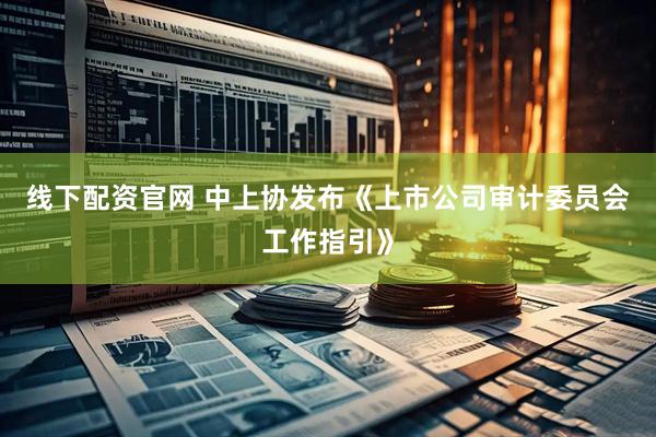 线下配资官网 中上协发布《上市公司审计委员会工作指引》