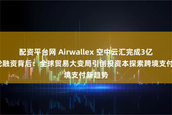 配资平台网 Airwallex 空中云汇完成3亿美元F轮融资背后：全球贸易大变局引创投资本探索跨境支付新趋势