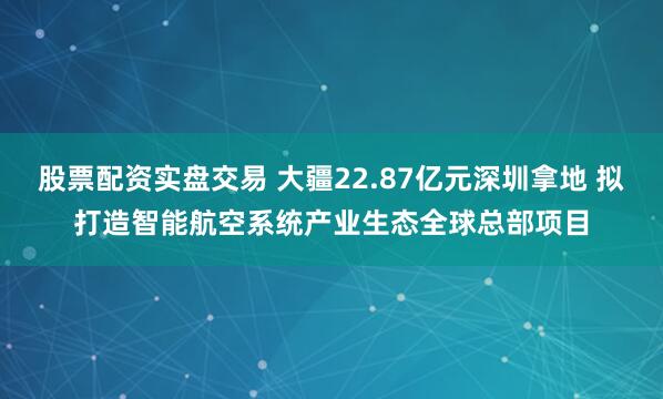 股票配资实盘交易 大疆22.87亿元深圳拿地 拟打造智能航空系统产业生态全球总部项目