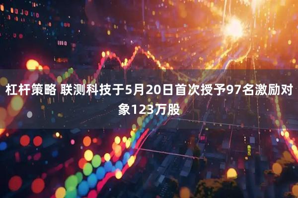 杠杆策略 联测科技于5月20日首次授予97名激励对象123万股