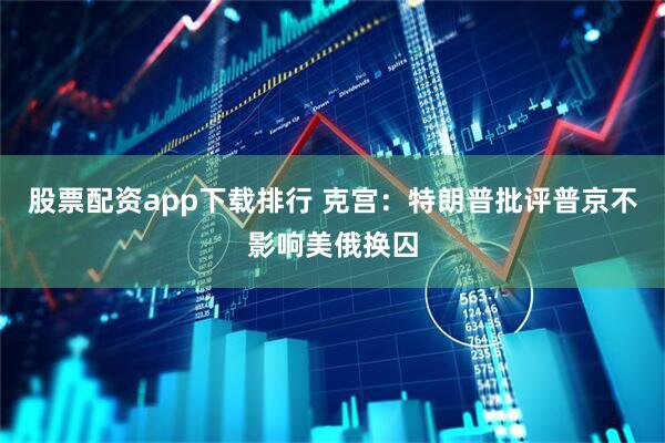 股票配资app下载排行 克宫：特朗普批评普京不影响美俄换囚