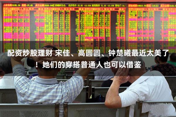 配资炒股理财 宋佳、高圆圆、钟楚曦最近太美了！她们的穿搭普通人也可以借鉴