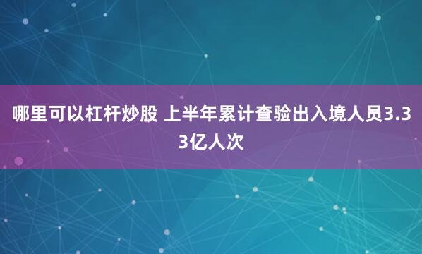 哪里可以杠杆炒股 上半年累计查验出入境人员3.33亿人次