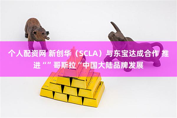 个人配资网 新创华（SCLA）与东宝达成合作 推进“”哥斯拉“中国大陆品牌发展