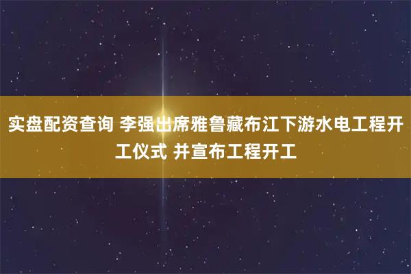 实盘配资查询 李强出席雅鲁藏布江下游水电工程开工仪式 并宣布工程开工