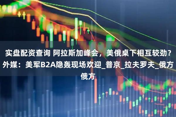 实盘配资查询 阿拉斯加峰会，美俄桌下相互较劲？外媒：美军B2A隐轰现场欢迎_普京_拉夫罗夫_俄方