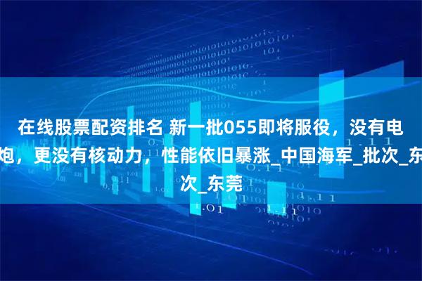 在线股票配资排名 新一批055即将服役，没有电磁炮，更没有核动力，性能依旧暴涨_中国海军_批次_东莞
