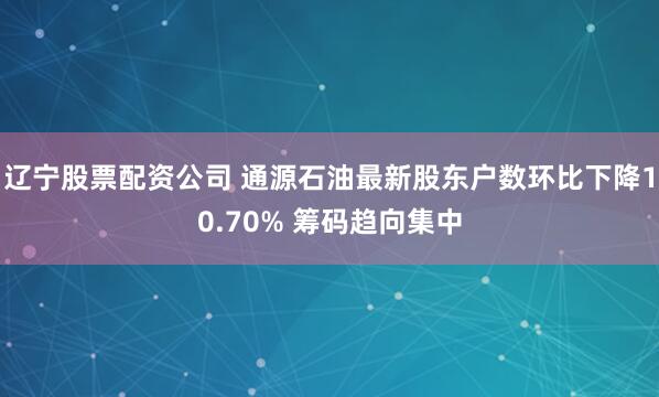 辽宁股票配资公司 通源石油最新股东户数环比下降10.70% 筹码趋向集中